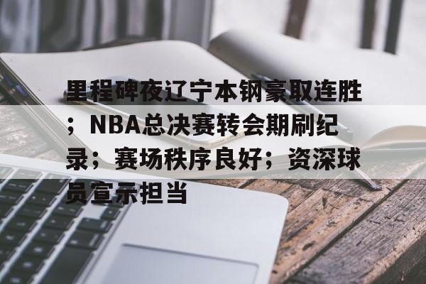 ag体育平台-里程碑夜辽宁本钢豪取连胜；NBA总决赛转会期刷纪录；赛场秩序良好；资深球员宣示担当