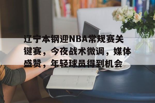 ag中国官网-辽宁本钢迎NBA常规赛关键赛，今夜战术微调，媒体盛赞，年轻球员得到机会